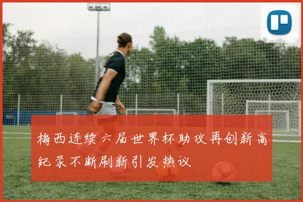 梅西连续六届世界杯助攻再创新高纪录不断刷新引发热议