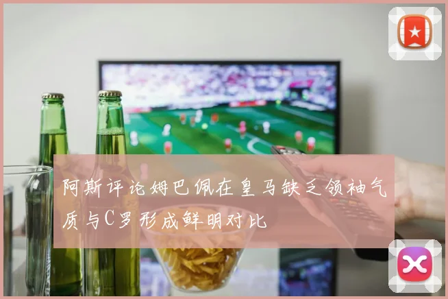 阿斯评论姆巴佩在皇马缺乏领袖气质与C罗形成鲜明对比