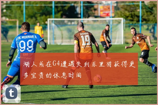 湖人或在G4遭遇失利东里将获得更多宝贵的休息时间