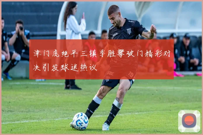 津门虎绝平三镇季胜攀破门精彩对决引发球迷热议