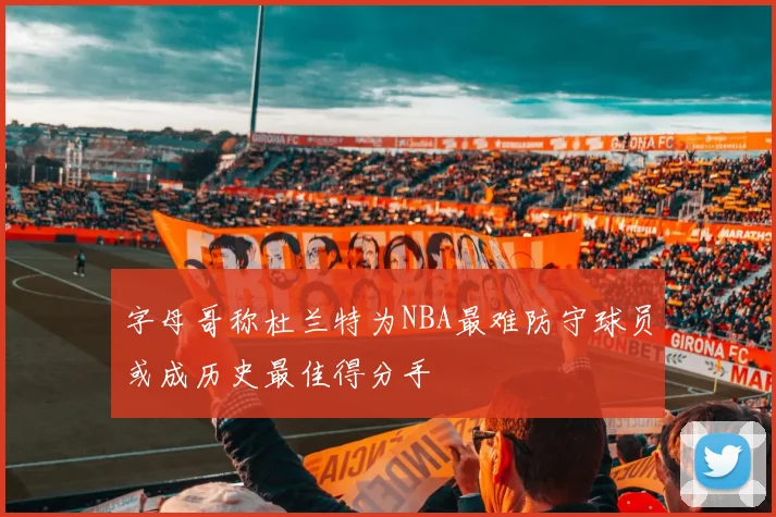 字母哥称杜兰特为NBA最难防守球员或成历史最佳得分手