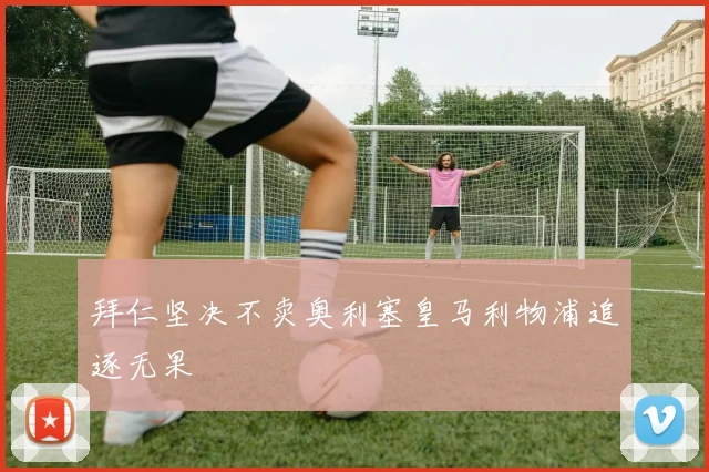 拜仁坚决不卖奥利塞皇马利物浦追逐无果
