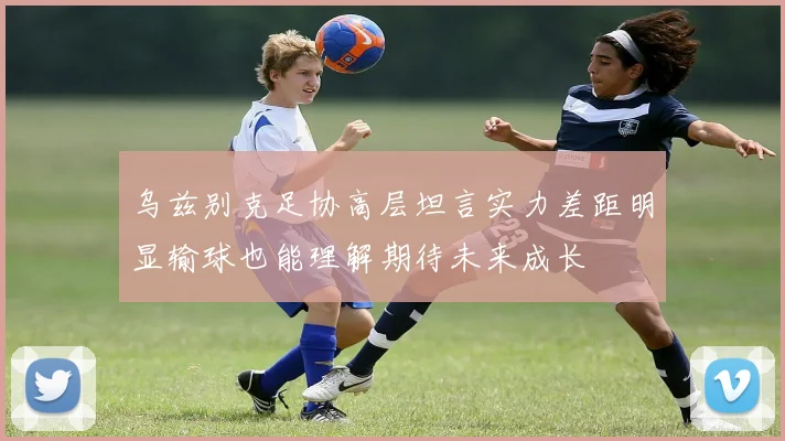 乌兹别克足协高层坦言实力差距明显输球也能理解期待未来成长