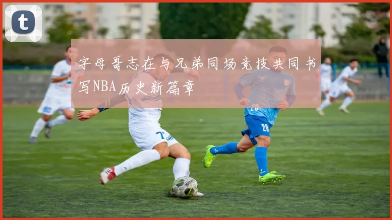 字母哥志在与兄弟同场竞技共同书写NBA历史新篇章