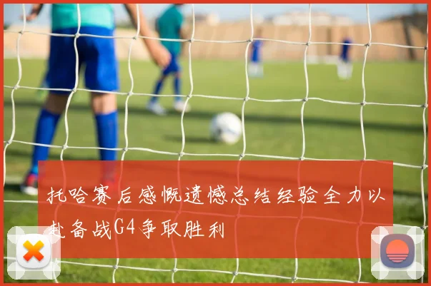 托哈赛后感慨遗憾总结经验全力以赴备战G4争取胜利
