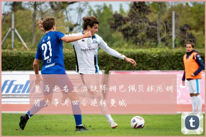 皇马七名主力缺阵姆巴佩贝林厄姆将力争次回合逆转曼城