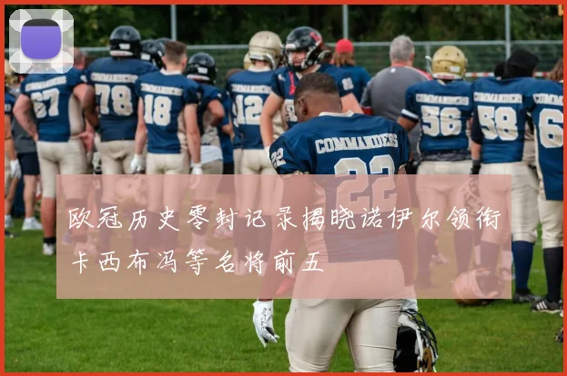 欧冠历史零封记录揭晓诺伊尔领衔卡西布冯等名将前五