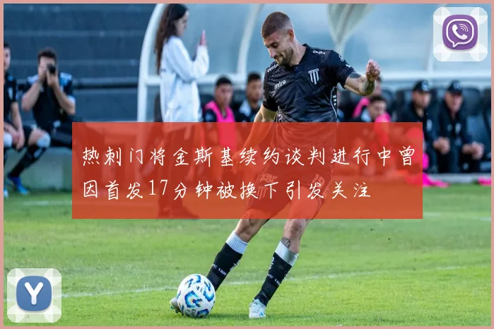 热刺门将金斯基续约谈判进行中曾因首发17分钟被换下引发关注