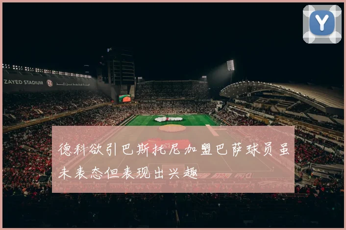 德科欲引巴斯托尼加盟巴萨球员虽未表态但表现出兴趣