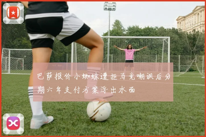 巴萨报价小蜘蛛遭拒马竞嘲讽后分期六年支付方案浮出水面