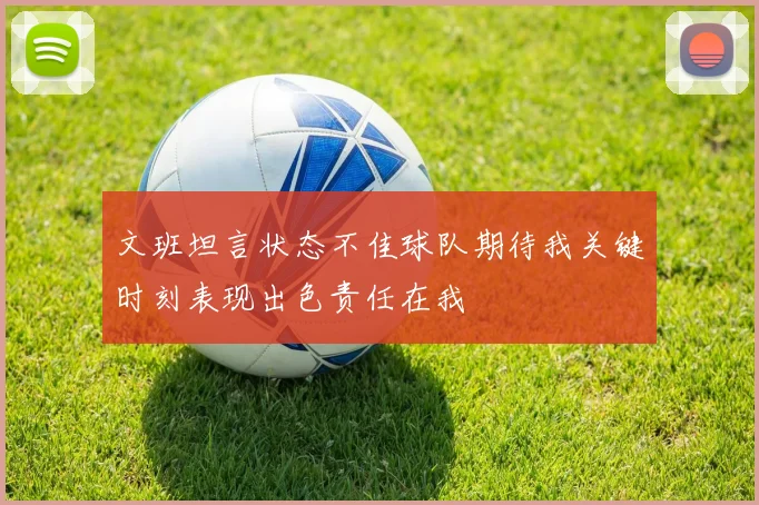 文班坦言状态不佳球队期待我关键时刻表现出色责任在我